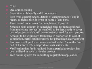  Cntd…..
 Declaration stating
 Legal title with legally valid documents
 Free from encumbrances, details of encumbrances if any in
regard to rights, title, interest or name of any party
 Time period undertaken for completion of project
 Separate bank account in scheduled bank for funds realized
from real estate project (at least70% to be deposited) to cover
cost of project and should be exclusively used for such purpose
 Amount to be withdrawn from bank in proportion to cost of
completion, certification required for percentage ascertainment
 Promoter shall get his accounts audited within 6 months from
end of FY form CA, and produce such statements
 Verification that funds realized from a particular project has
been utilized in such particular project
 Web online system for submitting registration application
17Presented by CA. Neha Sethi
 