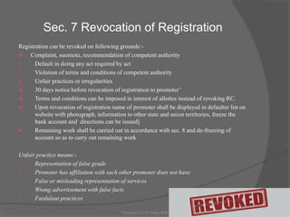 Sec. 7 Revocation of Registration
Registration can be revoked on following grounds:-
 Complaint, suomotu, recommendation of competent authority
1. Default in doing any act required by act
2. Violation of terms and conditions of competent authority
3. Unfair practices or irregularities
 30 days notice before revocation of registration to promoter’
 Terms and conditions can be imposed in interest of allottes instead of revoking RC.
 Upon revocation of registration name of promoter shall be displayed in defaulter list on
website with photograph, information to other state and union territories, freeze the
bank account and directions can be issued]
 Remaining work shall be carried out in accordance with sec. 8 and de-freezing of
account so as to carry out remaining work
Unfair practice means:-
• Representation of false grade
• Promoter has affiliation with such other promoter does not have
• False or misleading representation of services
• Wrong advertisement with false facts
• Fardulant practices
19Presented by CA. Neha Sethi
 