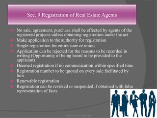 Sec. 9 Registration of Real Estate Agents
 No sale, agreement, purchase shall be effected by agents of the
registered projects unless obtaining registration under the act
 Make application to the authority for registration
 Single registration for entire state or union
 Application can be rejected for the reasons to be recorded in
writing (Opportunity of being heard to be provided to the
applicant)
 Deemed registration if no communication within specified time
 Registration number to be quoted on every sale facilitated by
him
 Renewable registration
 Registration can be revoked or suspended if obtained with false
representation of facts
21Presented by CA. Neha Sethi
 
