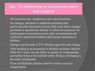 Sec. 14 Adherence to Sanctioned plans
and projects
 Development and completion as per sanctioned plan
 No changes, alteration or additions permitted after
sanctioned plan disclosed to buyer (only such minor changes
permitted as specified by allottee or which are necessary for
architectural or structural reasons duly recommended and
verified by authorized architect after proper intimation to
allottee)
 Changes can be made if 2/3rd allottees agree for such change
 After handing over possession to allottees promoter shall be
liable for 5 years, for any defect in quality or workmanship
and further it has to be rectified within 30 days of bringing to
the notice of promoter
 If not rectified then allottees shall be entitle to receive
compensation
26Presented by CA. Neha Sethi
 