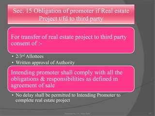 Sec. 15 Obligation of promoter if Real estate
Project t/fd to third party
For transfer of real estate project to third party
consent of :-
• 2/3rd Allottees
• Written approval of Authority
Intending promoter shall comply with all the
obligations & responsibilities as defined in
agreement of sale
• No delay shall be permitted to Intending Promoter to
complete real estate project
27Presented by CA. Neha Sethi
 