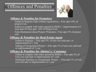Offence & Penalties for Promoters
 Failure to Register (Sale without registration) :- Fine upto 10% of
project Cost.
 Failure to compile with orders passed by RERA :- Imprisonment of 3
Year and/ Or Fine upto 10% of Project Cost.
 False Declaration about Project/ Promoters:- Fine upto 5% of project
cost.
Offence & Penalties for Real Estate Agent
 Failure to Register :- Fine upto 5% of unit cost sold and / or
imprisonment of 1 Year
 Selling of Unregistered Project :- Fine upto 5% of unit cost sold and/
or imprisonment of 1 year
Offence & Penalties for Allottee’s / Customer
 Failure to compile with orders passed by RERA :- Fine upto 5% of
Unit cost sold and/ or Imprisonment of 1 year
 Deliberate Purchase in Unregistered Project :- Fine upto 5% of Unit
cost sold and/ or Imprisonment of 1 year
Offences and Penalties
36Presented by CA. Neha Sethi
 