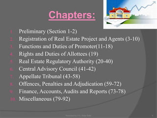 Chapters:
1. Preliminary (Section 1-2)
2. Registration of Real Estate Project and Agents (3-10)
3. Functions and Duties of Promoter(11-18)
4. Rights and Duties of Allottees (19)
5. Real Estate Regulatory Authority (20-40)
6. Central Advisory Council (41-42)
7. Appellate Tribunal (43-58)
8. Offences, Penalties and Adjudication (59-72)
9. Finance, Accounts, Audits and Reports (73-78)
10. Miscellaneous (79-92)
9Presented by CA. Neha Sethi
 