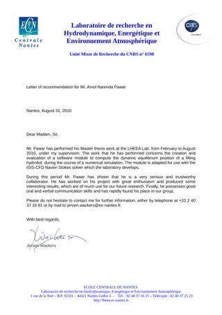 Laboratoire de recherche en
Hydrodynamique, Energétique et
Environnement Atmosphérique
Unité Mixte de Recherche du CNRS n° 6598
Letter of recommendation for Mr. Amol Narenda Pawar
Nantes, August 31, 2016
Dear Madam, Sir,
Mr. Pawar has performed his Master thesis work at the LHEEA Lab, from February to August
2016, under my supervision. The work that he has performed concerns the creation and
evaluation of a software module to compute the dynamic equilibrium position of a lifting
hydrofoil, during the course of a numerical simulation. The module is adapted for use with the
ISIS-CFD Navier-Stokes solver which the laboratory develops.
During this period Mr. Pawar has shown that he is a very serious and trustworthy
collaborator. He has worked on his project with great enthusiasm and produced some
interesting results, which are of much use for our future research. Finally, he possesses good
oral and verbal communication skills and has rapidly found his place in our group.
Please do not hesitate to contact me for further information, either by telephone at +33 2 40
37 16 81 or by mail to jeroen.wackers@ec-nantes.fr.
With best regards,
Jeroen Wackers
ECOLE CENTRALE DE NANTES
Laboratoire de recherche en Hydrodynamique, Energétique et Environnement Atmosphérique
1 rue de la Noë – B.P. 92101 – 44321 Nantes Cedex 3 - Tél. : 02 40 37 16 25 – Télécopie : 02 40 37 25 23
http://lheea.ec-nantes.fr
 