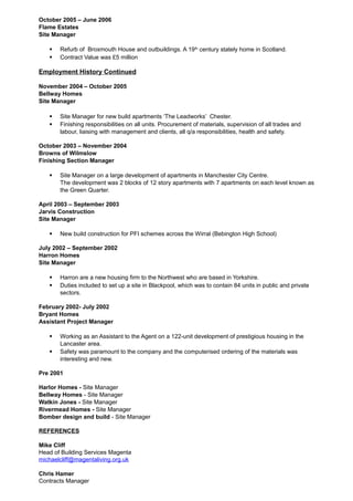 October 2005 – June 2006
Flame Estates
Site Manager
 Refurb of Broxmouth House and outbuildings. A 19th
century stately home in Scotland.
 Contract Value was £5 million
Employment History Continued
November 2004 – October 2005
Bellway Homes
Site Manager
 Site Manager for new build apartments ‘The Leadworks’ Chester.
 Finishing responsibilities on all units. Procurement of materials, supervision of all trades and
labour, liaising with management and clients, all q/a responsibilities, health and safety.
October 2003 – November 2004
Browns of Wilmslow
Finishing Section Manager
 Site Manager on a large development of apartments in Manchester City Centre.
The development was 2 blocks of 12 story apartments with 7 apartments on each level known as
the Green Quarter.
April 2003 – September 2003
Jarvis Construction
Site Manager
 New build construction for PFI schemes across the Wirral (Bebington High School)
July 2002 – September 2002
Harron Homes
Site Manager
 Harron are a new housing firm to the Northwest who are based in Yorkshire.
 Duties included to set up a site in Blackpool, which was to contain 84 units in public and private
sectors.
February 2002- July 2002
Bryant Homes
Assistant Project Manager
 Working as an Assistant to the Agent on a 122-unit development of prestigious housing in the
Lancaster area.
 Safety was paramount to the company and the computerised ordering of the materials was
interesting and new.
Pre 2001
Harlor Homes - Site Manager
Bellway Homes - Site Manager
Watkin Jones - Site Manager
Rivermead Homes - Site Manager
Bomber design and build - Site Manager
REFERENCES
Mike Cliff
Head of Building Services Magenta
michaelcliff@magentaliving.org.uk
Chris Hamer
Contracts Manager
 