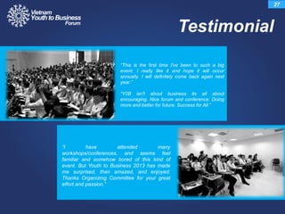 Testimonial
27
“This is the first time I've been to such a big
event. I really like it and hope it will occur
annually. I will definitely come back again next
year.”
“Y2B isn't about business its all about
encouraging. Nice forum and conference. Doing
more and better for future. Success for All.”
“I have attended many
workshops/conferences, and seems feel
familiar and somehow bored of this kind of
event. But Youth to Business 2013 has made
me surprised, then amazed, and enjoyed.
Thanks Organizing Committee for your great
effort and passion.”
 