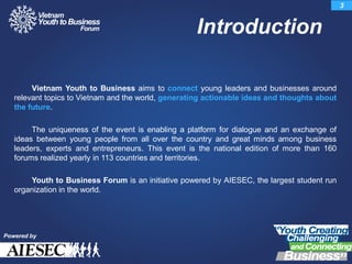 Vietnam Youth to Business aims to connect young leaders and businesses around
relevant topics to Vietnam and the world, generating actionable ideas and thoughts about
the future.
The uniqueness of the event is enabling a platform for dialogue and an exchange of
ideas between young people from all over the country and great minds among business
leaders, experts and entrepreneurs. This event is the national edition of more than 160
forums realized yearly in 113 countries and territories.
Youth to Business Forum is an initiative powered by AIESEC, the largest student run
organization in the world.
Introduction
3
Powered by
 