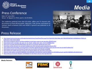 Media
30
 http://www.hochiminhcity.gov.vn/thongtinthanhpho/tintuc/Lists/Posts/Post.aspx?List=5eb16142-f62d-4d6e-a0c3-94b5fbf93d65&ID=44496&Web=47b63c10-
8ed8-4592-97d8-1f436710fa9b
 http://ione.vnexpress.net/tin-tuc/nhip-song/gioi-tre-doi-thoai-cung-cac-sieu-tap-doan-2834976.html
 http://www.tin247.com/dien_dan_gioi_tre_voi_doanh_nghiep_ban_duoc_moi-9-22308864.html
 http://svvn.vn/index.php/2013/06/10/dien-dan-gioi-tre-voi-doanh-nghiep-ban-duoc-moi/
 http://tapi.vn/dien-dan-gioi-tre-voi-doanh-nghiep-nam-2013-vietnam-youth-to-business-forum-2013
 http://www.doanhnhansaigon.vn/online/doanh-nhan/khoi-nghiep/2013/07/1075456/co-hoi-cua-sinh-vien-tai-cac-doanh-nghiep-lon/
 http://www.muctim.com.vn/Vietnam/The-gioi-tuoi-moi-lon/Sinh-vien/2013/6-21/56398/
 http://www.yan.vn/dien-dan-quoc-te-gioi-tre-voi-doanh-nghiep-viet-nam-2013-11575.html
 http://vn.news.yahoo.com/gi%E1%BB%9Bi-tr%E1%BA%BB-tr%E1%BA%A3i-nghi%E1%BB%87m-c%C3%B9ng-doanh-nghi%E1%BB%87p-001100149.html
 http://news.go.vn/chuyen-dong/tin-1374320/gioi-tre-doi-thoai-cung-cac-sieu-tap-doan.htm
Press Conference
Date: 21st June 2013
Venue: 51 Nguyen Cu Trinh, ward 1, Ho Chi Minh.
The conference gathered more than 40 online, offline and TV channels with
the presence of nearly 80 journalists. Objectives, scale, format, participants of
Vietnam Youth to Business 2013 and AIESEC in general was publicized to all
the presses.
Press Release
Media Partners
 