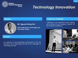 Mr. Nguyen Hong Hai
CEO of Becamex Technology and
Innovation Center
“Listening to his experience about starting
and running his own company inspired me
for striving for excellence.”
Audience FeedbackSpeaker
8
Technology Innovation
Content
An overview on how technology environment in VN, the
important role of technology as well as the challenges in
technology we meet
 