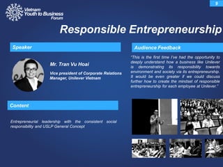 Mr. Tran Vu Hoai
Vice president of Corporate Relations
Manager, Unilever Vietnam
“This is the first time I‟ve had the opportunity to
deeply understand how a business like Unilever
is demonstrating its responsibility towards
environment and society via its entrepreneurship.
It would be even greater if we could discuss
further how to create the mindset of responsible
entrepreneurship for each employee at Unilever.”
Audience FeedbackSpeaker
9
Responsible Entrepreneurship
Content
Entrepreneurial leadership with the consistent social
responsibility and USLP General Concept
 