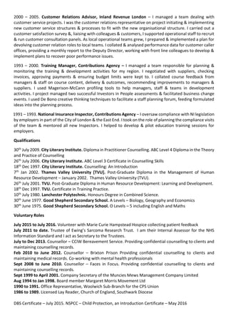 2000 – 2005. Customer Relations Advisor, Inland Revenue London – I managed a team dealing with
customer service projects. I was the customer relations representative on project initiating & implementing
new customer service structures & processes to fit with the new organisational structure. I carried out a
customer satisfaction survey &, liaising with colleagues & customers, I supported operational staff to recruit
& run customer consultation panels. As local operational teams grew, I prepared & implemented a plan for
devolving customer relation roles to local teams. I collated & analysed performance data for customer caller
offices, providing a monthly report to the Deputy Director, working with front line colleagues to develop &
implement plans to recover poor performance issues.
1993 – 2000. Training Manager, Contributions Agency – I managed a team responsible for planning &
monitoring the training & development activities for my region. I negotiated with suppliers, checking
invoices, approving payments & ensuring budget limits were kept to. I collated course feedback from
managers & staff on course content, delivery & outcomes, recommending improvements to managers &
suppliers. I used Magerison-McCann profiling tools to help managers, staff & teams in development
activities. I project managed two successful Investors in People assessments & facilitated business change
events. I used De Bono creative thinking techniques to facilitate a staff planning forum, feeding formulated
ideas into the planning process.
1991 – 1993. National Insurance Inspector, Contributions Agency – I oversaw compliance with NI legislation
by employers in part of the City of London & the East End. I took on the role of planning the compliance visits
of the team & mentored all new Inspectors. I helped to develop & pilot education training sessions for
employers.
Qualifications
30th July 2009. City Literary Institute. Diploma in Practitioner Counselling. ABC Level 4 Diploma in the Theory
and Practice of Counselling
26th July 2006. City Literary Institute. ABC Level 3 Certificate in Counselling Skills
18th Dec 1997. City Literary Institute. Counselling: An Introduction
7th Jan 2002. Thames Valley University [TVU]. Post-Graduate Diploma in the Management of Human
Resource Development – January 2002. Thames Valley University (TVU).
26th July 2001. TVU. Post-Graduate Diploma in Human Resource Development: Learning and Development.
18th Dec 1997. TVU. Certificate in Training Practice.
10th July 1980. Lanchester Polytechnic. Honours Degree in Combined Science.
30th June 1977. Good Shepherd Secondary School. A Levels – Biology, Geography and Economics
30th June 1975. Good Shepherd Secondary School. O Levels – 5 including English and Maths
Voluntary Roles
July 2015 to July 2016. Volunteer with Marie Curie Hampstead Hospice collecting patient feedback
July 2011 to date. Trustee of Ewing’s Sarcoma Research Trust. I am their Internal Assessor for the NHS
Information Standard and I act as Secretary to the Trustees.
July to Dec 2013. Counsellor – CCIW Bereavement Service. Providing confidential counselling to clients and
maintaining counselling records.
Feb 2010 to June 2012. Counsellor – Brixton Prison Providing confidential counselling to clients and
maintaining medical records. Co-working with mental health professionals
Sept 2008 to June 2010. Counsellor – Faces in Focus. Providing confidential counselling to clients and
maintaining counselling records.
Sept 1999 to April 2001. Company Secretary of the Muncies Mews Management Company Limited
Aug 1994 to Jan 1998. Board member Margaret Morris Movement Ltd
1990 to 1991. Office Representative, Woolwich Sub-Branch for the CPS Union
1986 to 1989. Licensed Lay Reader, Church of England, Southwark Diocese
DBS Certificate – July 2015. NSPCC – Child Protection, an Introduction Certificate – May 2016
 
