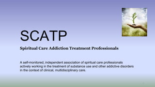 SCATP
Spiritual Care Addiction Treatment Professionals
A self-monitored, independent association of spiritual care professionals
actively working in the treatment of substance use and other addictive disorders
in the context of clinical, multidisciplinary care.
1
 
