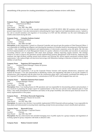 streamlining of the process for creating presentations in quarterly business reviews with clients.
Company Name Kancor Ingredients Limited
Title Chief Financial Officer
Location Chennai
Time Period Sep. 2007- May 2008
Description: I played a key role in the smooth implementation of SAP R3 (FICO, MM, SD modules) while focusing on
process improvements. I was also instrumental in streamlining the Capex Approval and implementation process. I played a
key role in smooth transition and migration of Accounting in to SAP and this definitely was the most challenging and
notable achievement during the stint.
Company Name Colorplus Fashions Limited
Title Chief Financial Officer
Location Chennai
Time Period Mar 2000- Feb 2007
Description: In this organization, I joined as a Financial Controller and moved upto the position of Chief Financial Officer. I
was responsible for handling due diligence and directing the transition of Colorplus brand in becoming part of the Raymond
portfolio. I also managed the development and implementation of showrooms expansion across the globe. My role also
involved implementation of a Cash Management System for quicker collection of receivables and execution of customized
accounting software and its integration with stand alone packages, without impacting regular business. The strategic
initiatives in order to improve the operations include implementing quarterly Management Audit & Review, deploying cash
surpluses into high dividend yielding mutual fund schemes and ensuring NIL drawal against sanctioned working capital
requirements. I also replaced high cost short term borrowings with Debentures leading to reduction in Interest cost as well as
stability to Cash Flows.
Company Name Nagarjuna Oil Corporation Ltd
Title Assistant General Manager- Finance & Systems
Location Chennai
Time Period May 1999- Feb 2000
Description: In this organization, I set up the Corporate Finance function with requisite infrastructure, manpower and
Systems & Processes. I was also instrumental in identifying vendors and negotiating with them to set up the complete IT
infrastructure, fully integrated with the plant from the construction phase itself. I successfully coordinated the setting up of
the Corporate IT network and implementation / customization of SAP R3 well within budgeted time and cost.
Company Name Mahindra Industrial Park Limited
Title General Manager- Finance
Location Chennai
Time Period Jun 1998- Apr 1999
Description: Here, I was leading finance & HR operations and was responsible for documenting policies and procedures. I
was involved in preparing the project report for implementation of the first ever private sector industrial park in Tamil
Nadu. I also made presentations to Institutions and banks on the project feasibility and achieved quick financial closure for
timely implementation of the project.
Company Name PT Perkasa Heavyndo Engineering
Title Senior Manager- Finance & Accounts
Location Indonesia
Time Period Jun 1997- May 1998
Description: As a part of my role here, I successfully implemented CODA Financials software package. I was responsible for
three plants and instrumental in ensuring timely reporting, prompt invoice processing to ensure smooth plant operations.
Company Name Maxworth Group
Title General Manager- Corporate Finance
Location Chennai
Time Period Apr 1995- Mar 1997
Description: My key achievements here included managing issue of public equity for a group company and negotiation of
working capital for group companies with banks at attractive rates.
Company Name Madras Cements Limited
 
