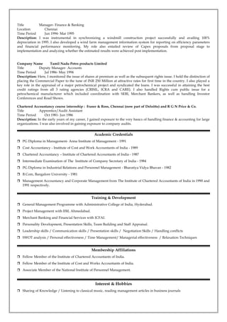 Title Manager- Finance & Banking
Location Chennai
Time Period Jun 1994- Mar 1995
Description: I was instrumental in synchronizing a windmill construction project successfully and availing 100%
depreciation in 1995. I also developed a wind farm management information system for reporting on efficiency parameters
and financial performance monitoring. My role also entailed review of Capex proposals from proposal stage to
implementation and analyzing whether the estimated results were achieved post implementation.
Company Name Tamil Nadu Petro products Limited
Title Deputy Manager- Accounts
Time Period Jul 1986- May 1994
Description: Here, I monitored the issue of shares at premium as well as the subsequent rights issue. I hold the distinction of
placing the Commercial Paper to the tune of INR 250 Million at attractive rates for first time in the country. I also played a
key role in the appraisal of a major petrochemical project and syndicated the loans. I was successful in attaining the best
credit ratings from all 3 rating agencies (CRISIL, ICRA and CARE). I also handled Rights cum public issue for a
petrochemical manufacturer which included coordination with SEBI, Merchant Bankers, as well as handling Investor
Conferences and Road Shows.
Chartered Accountancy course internship : Fraser & Ross, Chennai (now part of Deloitte) and R G N Price & Co.
Title Apprentice/Audit Assistant
Time Period Oct 1981- Jun 1986
Description: In the early years of my career, I gained exposure to the very basics of handling finance & accounting for large
organizations. I was also involved in gaining exposure to company audits.
Academic Credentials
 PG Diploma in Management- Anna Institute of Management - 1991
 Cost Accountancy - Institute of Cost and Work Accountants of India - 1989
 Chartered Accountancy – Institute of Chartered Accountants of India - 1987
 Intermediate Examination of The Institute of Company Secretary of India - 1984
 PG Diploma in Industrial Relations and Personnel Management - Bharatiya Vidya Bhavan - 1982
 B.Com, Bangalore University - 1981
 Management Accountancy and Corporate Management from The Institute of Chartered Accountants of India in 1990 and
1991 respectively.
Training & Development
 General Management Programme with Administrative College of India, Hyderabad.
 Project Management with IIM, Ahmedabad.
 Merchant Banking and Financial Services with ICFAI.
 Personality Development, Presentation Skills, Team Building and Staff Appraisal.
 Leadership skills / Communication skills / Presentation skills / Negotiation Skills / Handling conflicts
 SWOT analysis / Personal effectiveness / Time Management/ Managerial effectiveness / Relaxation Techniques
Membership Affiliations
 Fellow Member of the Institute of Chartered Accountants of India.
 Fellow Member of the Institute of Cost and Works Accountants of India.
 Associate Member of the National Institute of Personnel Management.
Interest & Hobbies
 Sharing of Knowledge / Listening to classical music, reading management articles in business journals
 