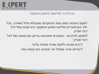 ‫והשקעה‬ ‫חיסכון‬ ‫פוליסות‬ ‫להכיר‬ ‫נא‬
‫בכל‬ ,‫משיכה‬ ‫וכלל‬ ‫ומגבלות‬ ‫ההפקדות‬ ‫בעת‬ ‫המס‬ ‫הטבות‬ ‫למעט‬
‫לכל‬ ‫גמל‬ ‫קופת‬ ‫היא‬ ‫והשקעה‬ ‫חסכון‬ ‫פוליסת‬ ‫הפרמטרים‬ ‫יתר‬
.‫ועניין‬ ‫דבר‬
‫לכל‬ ‫גמל‬ ‫קופת‬ ‫כמו‬ ‫בדיוק‬ ‫מתנהגת‬ ‫התוכנית‬ : ‫להדגיש‬ ‫חשוב‬
: ‫ועניין‬ ‫דבר‬
.‫בלבד‬ ‫סופית‬ ‫שורה‬ ‫ללקוח‬ ‫מציגה‬ ‫היא‬
.‫גמל‬ ‫קופת‬ ‫כמו‬ ‫מתנהג‬ '‫וכו‬ ‫מסלול‬ ‫שינוי‬ /‫פדיון‬
 