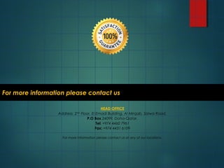 For more information please contact usFor more information please contact us
HEAD OFFICE
Address: 2ND
Floor, El Emadi Building, Al Mirqab, Salwa Road.
P.O Box 24099, Doha-Qatar.
Tel: +974 4460 7961
Fax: +974 4431 6109
For more information please contact us at any of our locations.
 