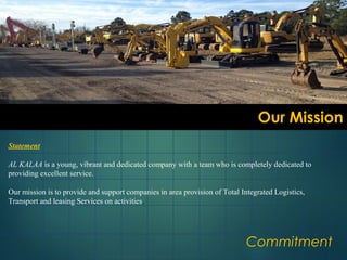 Our MissionOur Mission
Commitment
Statement
AL KALAA is a young, vibrant and dedicated company with a team who is completely dedicated to
providing excellent service.
Our mission is to provide and support companies in area provision of Total Integrated Logistics,
Transport and leasing Services on activities.
 