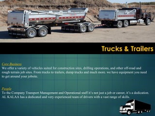 Trucks & TrailersTrucks & Trailers
Core Business
We offer a variety of vehicles suited for construction sites, drilling operations, and other off-road and
rough terrain job sites. From trucks to trailers, dump trucks and much more. we have equipment you need
to get around your jobsite.
People
To the Company Transport Management and Operational staff it’s not just a job or career, it’s a dedication.
AL KALAA has a dedicated and very experienced team of drivers with a vast range of skills.
 