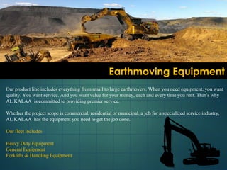 Earthmoving EquipmentEarthmoving Equipment
Our product line includes everything from small to large earthmovers. When you need equipment, you want
quality. You want service. And you want value for your money, each and every time you rent. That’s why
AL KALAA is committed to providing premier service.
Whether the project scope is commercial, residential or municipal, a job for a specialized service industry,
AL KALAA has the equipment you need to get the job done.
Our fleet includes
Heavy Duty Equipment
General Equipment
Forklifts & Handling Equipment
 