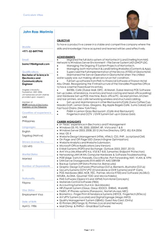 Page 1 of 3
Curriculum Vitae
John Ross Marimla
OBJECTIVE
To have a productive career ina stable and competitive company where the
skills and knowledge I have acquired and learned will be used effectively.
ACHIEVEMENTS
 Migratedthe full data system of HortontechLandStrerling fromNAS
Network to Windows Server Environment – File Server SystemADDHCPDC.
 Managing the Ongoing IT SystemProjects of Hortontech.
 Managing both Hortontech& LandSterling Websites (Contents & App).
 Supervisedthe Full Implementationof the Micros (9700)of Gloria Hotel.
 Maintainedthe Server OperationinGloria Hotel when the chilled
water supply was out making all servers runon hot condition.
 Full Set-up software fromPMS to Financial Software of Trianon Hotel
Abu Dhabi. Reorganizing the IT Infrastructure of the Versailles Properties Office
to have a better FixedAsset Inventory.
 BATEEL Café (Dubai Mall, DIFC, Al Manzil, Dubai Marina) POS Software
Set-up (sales,attendance,inventoryand food costing and head office polling)
and Hardware Set-up POS machine, Back office PC, receipt printers,kitchen
and bar printers, and café networking wireless andstructuredcabling.
 Set-up and Maintenance in other Restaurants/Café (Swiss Coffee Cup,
Masala Craft, Lemon Grass, Oregano, Big Apple Bagels Café, Sumo Salad) and
Fast food Chains (New York Fries).
 PABX in Lemon Grass Restaurant.(Café And Restaurant)
 Fingertechand CCTV / DVR SystemSet-up in Daraa Gold.
CAREER HIGHLIGHTS
 6+ Years’ experience in Electronics andIT Management
 Windows OS:95, 98, 2000, 2000NT,XP, Vista and 7 & 8
 Windows Server 2003,2008,2012 (Active Directory,GPO, IIS);ISA 2006
 Mac OS X
 Website DesignManagement (HTML,HTML5, CSS,PHP, Jscript)andCMS
 On Page and Off Page SEO (SearchEngine Optimization)
 Website Analytics andWebsite Submission.
 Microsoft Office Applications (anyVersion)
 E-Mail Systems (POP3 and Exchange: Outlook 2003,2007,2010)
 Anti Virus (McAfee ePO 4.6, VSE 8.7-8.8, Symantec Endpoint Protection)
 Networking LANWAN,Computer Hardware & Software Troubleshooting
 POEEdge Switch,Firewalls,Cisco Router, Port Forwarding,NAT, VLAN,& VPN
 SAN Server Storageworks EVA 4400 V9,NAS SERVER
 Backup System(HP Data Protector,Barracuda)
 Graphic Design Software (Photoshop CS56,Elements,Illustrator CS56)
 SecuritySystems CCTVPTZ (Stand alone or DVR Systems)and IP Cams
 POS Hardware (IBM, NCR, FEC, Partner,Micros 9700)and Software (ALDELO,
INTURA, ALOHA, Gourmet TOO and Micros Fidelio)
 PMS Software (Opera V5 and IDPMS fromHotel Concepts)
 Materials Control Software (FBM)
 Accounting Systems (Sun4.4, Quickbooks)
 HRPayroll System(Oasys, Oasys EDOCS, EHRMS, WebHR)
 PABX IP Phones systems (Panasonic, NortelAvaya,NEC)
 Biometrics - Finger Print Attendance Systems (HEYCE, Fingertech,ZKTeco)
 AVIPTV System (Locatel)and Digital Signage (Magic INFO)
 Quality Management System (QEMS); Guest Key Card (Onity)
 ID Printers (RIOTango II), Printers (Local and Network)
 Mail Chimp & PHPlist – Email Blast Software
Mobile
+971-52-8497945
Email
bamz1986@gmail.com
Qualifications
Bachelor of Science in
Electronics and
Communications
Engineer
 Angeles University
 Foundation 2001-2006
(At tested docum ent shall be
provided upon request )

 Member of:
 IECEP Institute of Electronics
Engineers of the Philippines
Countries of experience
UAE
Philippines
Languages
English
Tagalog (Native)
Drivers License No.
1251493
Marital Status
Married
Number of Dependants
1
Nationality
Filipino
Visa Status
Employment Visa
Date of Birth
April 5, 1986
 