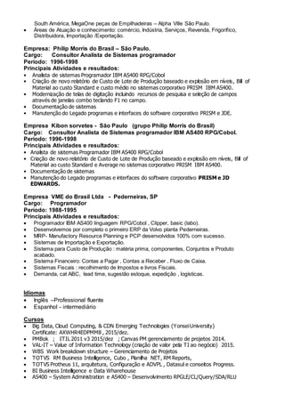 South América, MegaOne peças de Empilhadeiras – Alpha Ville São Paulo.
 Áreas de Atuação e conhecimento: comércio, Indústria, Serviços, Revenda, Frigorífico,
Distribuidora, Importação /Exportação.
Empresa: Philip Morris do Brasil – São Paulo.
Cargo: Consultor Analista de Sistemas programador
Período: 1996-1998
Principais Atividades e resultados:
• Analista de sistemas Programador IBM AS400 RPG/Cobol
• Criação de novo relatório de Custo de Lote de Produção baseado e explosão em níveis, Bill of
Material ao custo Standard e custo médio no sistemas corporativo PRISM IBM AS400.
• Modernização de telas de digitação incluindo recursos de pesquisa e seleção de campos
através de janelas combo teclando F1 no campo.
• Documentação de sistemas
• Manutenção do Legado programas e interfaces do software corporativo PRISM e JDE.
Empresa Kibon sorvetes - São Paulo (grupo Philip Morris do Brasil)
Cargo: Consultor Analista de Sistemas programador IBM AS400 RPG/Cobol.
Período: 1996-1998
Principais Atividades e resultados:
• Analista de sistemas Programador IBM AS400 RPG/Cobol
• Criação de novo relatório de Custo de Lote de Produção baseado e explosão em níveis, Bill of
Material ao custo Standard e Average no sistemas corporativo PRISM IBM AS400.
• Documentação de sistemas
• Manutenção do Legado programas e interfaces do software corporativo PRISM e JD
EDWARDS.
Empresa VME do Brasil Ltda - Pederneiras, SP
Cargo: Programador
Período: 1988-1995
Principais Atividades e resultados:
 Programador IBM AS400 linguagem RPG/Cobol , Clipper, basic (labo).
 Desenvolvemos por completo o primeiro ERP da Volvo planta Pederneiras.
 MRP- Manufactory Resource Planning e PCP desenvolvidos 100% com sucesso.
 Sistemas de Importação e Exportação.
 Sistema para Custo de Produção : matéria prima, componentes, Conjuntos e Produto
acabado.
 Sistema Financeiro: Contas a Pagar , Contas a Receber , Fluxo de Caixa.
 Sistemas Fiscais : recolhimento de Impostos e livros Fiscais.
 Demanda, cat ABC, lead time, sugestão estoque, expedição , logísticas.
Idiomas
 Inglês –Professional fluente
 Espanhol - intermediário
Cursos
 Big Data, Cloud Computing, & CDN Emerging Technologies (YonseiUniversity)
Certificate: AXWHR4EDPMM8 , 2015/dez.
 PMBok ; ITIL 2011 v3 2015/dez ; Canvas PM gerenciamento de projetos 2014.
 VAL-IT – Value of Information Technology (criação de valor pela TI ao negócio) 2015.
 WBS Work breakdown structure – Gerenciamento de Projetos
 TOTVS RM Business Intelligence, Cubo , Planilha NET, RM Reports,
 TOTVS Protheus 11, arquitetura, Configuração e ADVPL , Datasul e conseitos Progress.
 BI Business Intelligence e Data Wharehouse
 AS400 – System Administration e AS400 – Desenvolvimento RPGLE/CL/Query/SDA/RLU
 