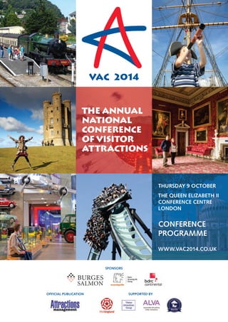 VAC 2014 
SPONSORS 
OFFICIAL PUBLICATION SUPPORTED BY 
CONFERENCE 
PROGRAMME 
THE ANNUAL 
NATIONAL 
CONFERENCE 
OF VISITOR 
ATTRACTIONS 
THURSDAY 9 OCTOBER 
THE QUEEN ELIZABETH II 
CONFERENCE CENTRE 
LONDON 
WWW.VAC2014.CO.UK 
 