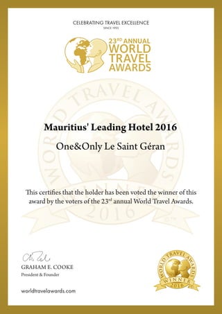 2 0 1 6
This certifies that the holder has been voted the winner of this
award by the voters of the 23rd
annual World Travel Awards.
2 0 1 6
GRAHAM E. COOKE
President & Founder
worldtravelawards.com
CELEBRATING TRAVEL EXCELLENCE
SINCE 1993
Mauritius' Leading Hotel 2016
One&Only Le Saint Géran
Powered by TCPDF (www.tcpdf.org)
 