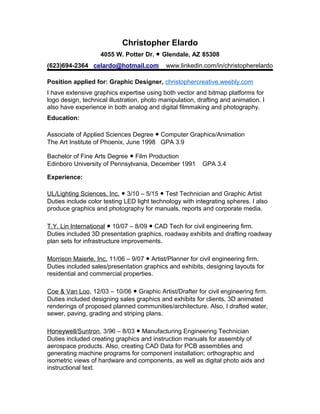 Christopher Elardo
4055 W. Potter Dr. ● Glendale, AZ 85308
(623)694-2364 celardo@hotmail.com www.linkedin.com/in/christopherelardo
Position applied for: Graphic Designer, christophercreative.weebly.com
I have extensive graphics expertise using both vector and bitmap platforms for
logo design, technical illustration, photo manipulation, drafting and animation. I
also have experience in both analog and digital filmmaking and photography.
Education:
Associate of Applied Sciences Degree ● Computer Graphics/Animation
The Art Institute of Phoenix, June 1998 GPA 3.9
Bachelor of Fine Arts Degree ● Film Production
Edinboro University of Pennsylvania, December 1991 GPA 3.4
Experience:
UL/Lighting Sciences, Inc. ● 3/10 – 5/15 ● Test Technician and Graphic Artist
Duties include color testing LED light technology with integrating spheres. I also
produce graphics and photography for manuals, reports and corporate media.
T.Y. Lin International ● 10/07 – 8/09 ● CAD Tech for civil engineering firm.
Duties included 3D presentation graphics, roadway exhibits and drafting roadway
plan sets for infrastructure improvements.
Morrison Maierle, Inc. 11/06 – 9/07 ● Artist/Planner for civil engineering firm.
Duties included sales/presentation graphics and exhibits, designing layouts for
residential and commercial properties.
Coe & Van Loo, 12/03 – 10/06 ● Graphic Artist/Drafter for civil engineering firm.
Duties included designing sales graphics and exhibits for clients, 3D animated
renderings of proposed planned communities/architecture. Also, I drafted water,
sewer, paving, grading and striping plans.
Honeywell/Suntron, 3/96 – 8/03 ● Manufacturing Engineering Technician
Duties included creating graphics and instruction manuals for assembly of
aerospace products. Also, creating CAD Data for PCB assemblies and
generating machine programs for component installation; orthographic and
isometric views of hardware and components, as well as digital photo aids and
instructional text.
 