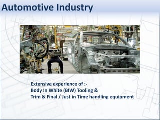 Automotive Industry
Extensive experience of :-
Body In White (BIW) Tooling &
Trim & Final / Just in Time handling equipment
 