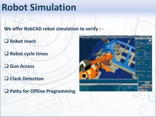 Robot Simulation
We offer RobCAD robot simulation to verify : -
 Robot reach
 Robot cycle times
 Gun Access
 Clash Detection
 Paths for Offline Programming
 