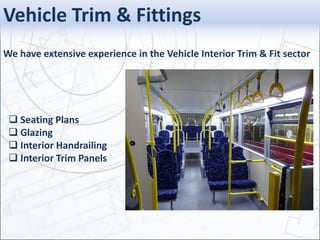 Vehicle Trim & Fittings
We have extensive experience in the Vehicle Interior Trim & Fit sector
 Seating Plans
 Glazing
 Interior Handrailing
 Interior Trim Panels
 