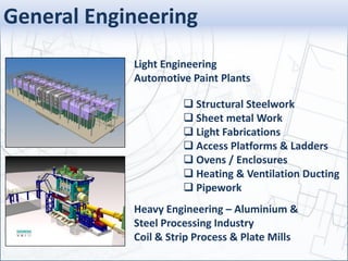 General Engineering
 Structural Steelwork
 Sheet metal Work
 Light Fabrications
 Access Platforms & Ladders
 Ovens / Enclosures
 Heating & Ventilation Ducting
 Pipework
Heavy Engineering – Aluminium &
Steel Processing Industry
Coil & Strip Process & Plate Mills
Light Engineering
Automotive Paint Plants
 