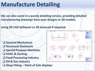 Manufacture Detailing
We can also assist in a purely detailing service, providing detailed
manufacturing drawings from your designs or 3D models.
Using 3D CAD Software or 2D Autocad if required.
 General Mechanical
 Structural Steelwork
 Special Purpose Machines
 HVAC & Ducting
 Food Processing Industry
 Oil & Gas Industry
 Shop Fitting – Point of Sale displays
 