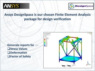 Ansys DesignSpace is our chosen Finite Element Analysis
package for design verification
Generate reports for : -
Stress Values
Deformation
Factor of Safety
 