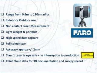  Range from 0.6m to 130m radius
 Indoor or Outdoor use
 Non contact Laser Measurement
 Light weight & portable
 High speed data capture
 Full colour scan
 Accuracy approx +/- 2mm
 Class 1 Laser is eye safe - no interruption to production
 Point Cloud data for 3D documentation and survey record
 