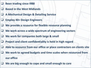  Been trading since I988
 Based in the West Midlands
 A Mechanical Design & Detailing Service
 Employ 40+ Design Engineers
 We provide a resource for flexible resource planning
 We work across a wide spectrum of engineering sectors
 We work for companies both large & small
 Project and client confidentiality is held in high regard
 Able to resource from our office or place contractors on clients site
 We work to agreed budgets and time scales when resourced from
our office
 We are big enough to cope and small enough to care
 