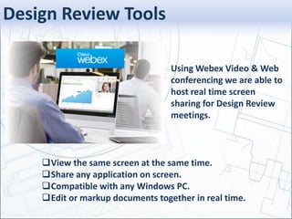 View the same screen at the same time.
Share any application on screen.
Compatible with any Windows PC.
Edit or markup documents together in real time.
Using Webex Video & Web
conferencing we are able to
host real time screen
sharing for Design Review
meetings.
Design Review Tools
 