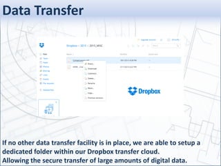 Data Transfer
If no other data transfer facility is in place, we are able to setup a
dedicated folder within our Dropbox transfer cloud.
Allowing the secure transfer of large amounts of digital data.
 