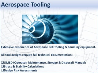 Aerospace Tooling
Extensive experience of Aerospace GSE tooling & handling equipment.
All tool designs require full technical documentation : -
OMSD (Operator, Maintenance, Storage & Disposal) Manuals
Stress & Stability Calculations
Design Risk Assessments
 