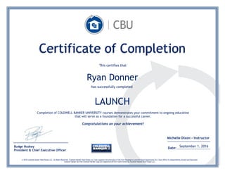LAUNCH
Budge Huskey
President & Chief Executive Officer
Certificate of Completion
This certifies that
Ryan Donner
has successfully completed
Completion of COLDWELL BANKER UNIVERSITY courses demonstrates your commitment to ongoing education
that will serve as a foundation for a successful career.
Congratulations on your achievement!
Date: September 1, 2016
, 2015
© 2016 Coldwell Banker Real Estate LLC. All Rights Reserved. Coldwell Banker Real Estate LLC fully supports the principles of the Fair Housing Act and the Equal Opportunity Act. Each Office is Independently Owned and Operated.
Coldwell Banker and the Coldwell Banker Logo are registered service marks owned by Coldwell Banker Real Estate LLC.
Michelle Dixon - Instructor
, 2015
 