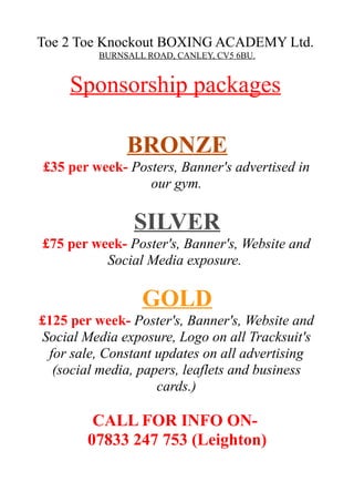 Toe 2 Toe Knockout BOXING ACADEMY Ltd.
BURNSALL ROAD, CANLEY, CV5 6BU.
Sponsorship packages
BRONZE
£35 per week- Posters, Banner's advertised in
our gym.
SILVER
£75 per week- Poster's, Banner's, Website and
Social Media exposure.
GOLD
£125 per week- Poster's, Banner's, Website and
Social Media exposure, Logo on all Tracksuit's
for sale, Constant updates on all advertising
(social media, papers, leaflets and business
cards.)
CALL FOR INFO ON-
07833 247 753 (Leighton)
 