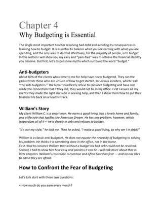 Chapter 4
Why Budgeting is Essential
The single most important tool for resolving bad debt and avoiding its consequences is
learning how to budget. It is essential to balance what you are earning with what you are
spending, and the only way to do that effectively, for the majority of people, is to budget.
In this section I will show you my easy and “pain-free” way to achieve the financial stability
you deserve. But first, let’s dispel some myths which surround the word “budget.”
Anti-budgeters
About 80% of the clients who come to me for help have never budgeted. They run the
gamut from those who are unsure of how to get started, to serious avoiders, which I call
“the anti-budgeters.” The latter steadfastly refuse to consider budgeting and have not
made the connection that if they did, they would not be in my office. First I assure all my
clients they made the right decision in seeking help, and then I show them how to put their
financial life back on a healthy track.
William’s Story
My client William C. is a smart man. He earns a good living, has a lovely home and family,
and a lifestyle that typifies the American Dream. He has one problem, however, which
jeopardizes all of it— he is deeply in debt and refuses to budget.
“It’s not my style,” he told me. Then he asked, “I make a good living, so why am I in debt?”
William is a classic anti-budgeter. He does not equate the necessity of budgeting to solving
his problem. He thinks it is something done in the office, not in the home.
First I had to convince William that without a budget his bad debt could not be resolved.
Second, I had to show him how easy and painless it can be. I will talk more about that in
later chapters. William’s resistance is common and often based on fear — and no one likes
to admit they are afraid.
How to Confront the Fear of Budgeting
Let’s talk start with these two questions:
• How much do you earn every month?
 