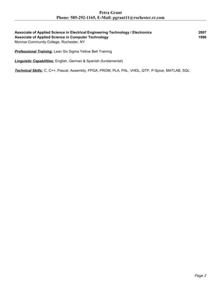 Petra Grant
Phone: 585-292-1165, E-Mail: pgrant11@rochester.rr.com
Associate of Applied Science in Electrical Engineering Technology / Electronics 2007
Associate of Applied Science in Computer Technology 1996
Monroe Community College, Rochester, NY
Professional Training: Lean Six Sigma Yellow Belt Training
Linguistic Capabilities: English, German & Spanish (fundamental)
Technical Skills: C, C++, Pascal, Assembly, FPGA, PROM, PLA, PAL, VHDL, QTP, P-Spice, MATLAB, SQL
Page 2
 