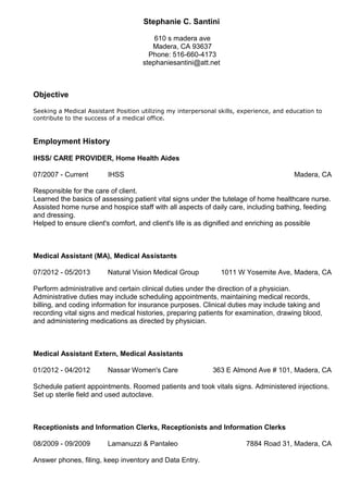 Stephanie C. Santini
610 s madera ave
Madera, CA 93637
Phone: 516-660-4173
stephaniesantini@att.net
Objective
Seeking a Medical Assistant Position utilizing my interpersonal skills, experience, and education to
contribute to the success of a medical office.
Employment History
IHSS/ CARE PROVIDER, Home Health Aides
07/2007 - Current IHSS Madera, CA
Responsible for the care of client.
Learned the basics of assessing patient vital signs under the tutelage of home healthcare nurse.
Assisted home nurse and hospice staff with all aspects of daily care, including bathing, feeding
and dressing.
Helped to ensure client's comfort, and client's life is as dignified and enriching as possible
Medical Assistant (MA), Medical Assistants
07/2012 - 05/2013 Natural Vision Medical Group 1011 W Yosemite Ave, Madera, CA
Perform administrative and certain clinical duties under the direction of a physician.
Administrative duties may include scheduling appointments, maintaining medical records,
billing, and coding information for insurance purposes. Clinical duties may include taking and
recording vital signs and medical histories, preparing patients for examination, drawing blood,
and administering medications as directed by physician.
Medical Assistant Extern, Medical Assistants
01/2012 - 04/2012 Nassar Women's Care 363 E Almond Ave # 101, Madera, CA
Schedule patient appointments. Roomed patients and took vitals signs. Administered injections.
Set up sterile field and used autoclave.
Receptionists and Information Clerks, Receptionists and Information Clerks
08/2009 - 09/2009 Lamanuzzi & Pantaleo 7884 Road 31, Madera, CA
Answer phones, filing, keep inventory and Data Entry.
 