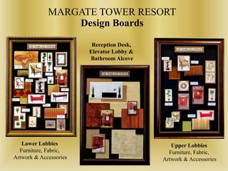 MARGATE TOWER RESORT
Design Boards
Lower Lobbies
Furniture, Fabric,
Artwork & Accessories
Reception Desk,
Elevator Lobby &
Bathroom Alcove
Upper Lobbies
Furniture, Fabric,
Artwork & Accessories
 