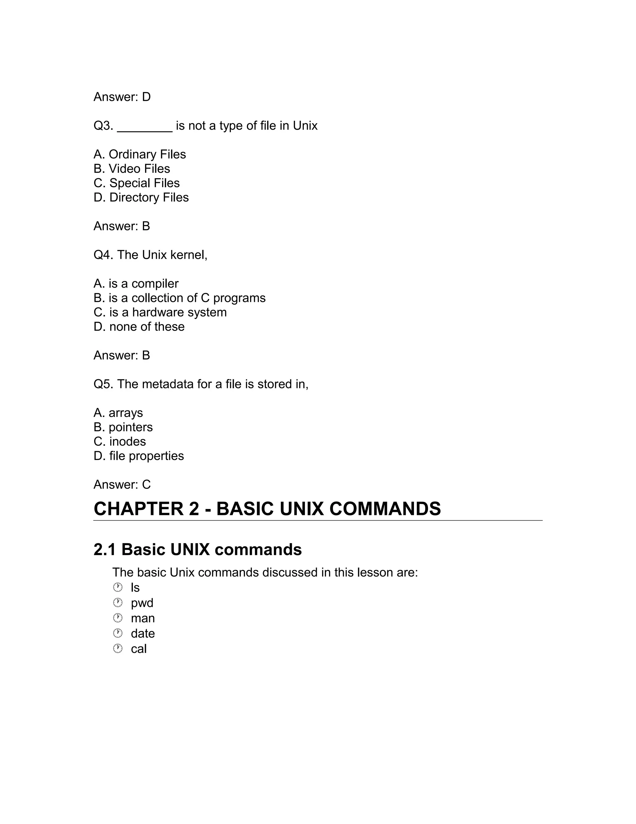 Answer: D
Q3. ________ is not a type of file in Unix
A. Ordinary Files
B. Video Files
C. Special Files
D. Directory Files
Answer: B
Q4. The Unix kernel,
A. is a compiler
B. is a collection of C programs
C. is a hardware system
D. none of these
Answer: B
Q5. The metadata for a file is stored in,
A. arrays
B. pointers
C. inodes
D. file properties
Answer: C
CHAPTER 2 - BASIC UNIX COMMANDS
2.1 Basic UNIX commands
The basic Unix commands discussed in this lesson are:
 ls
 pwd
 man
 date
 cal
 