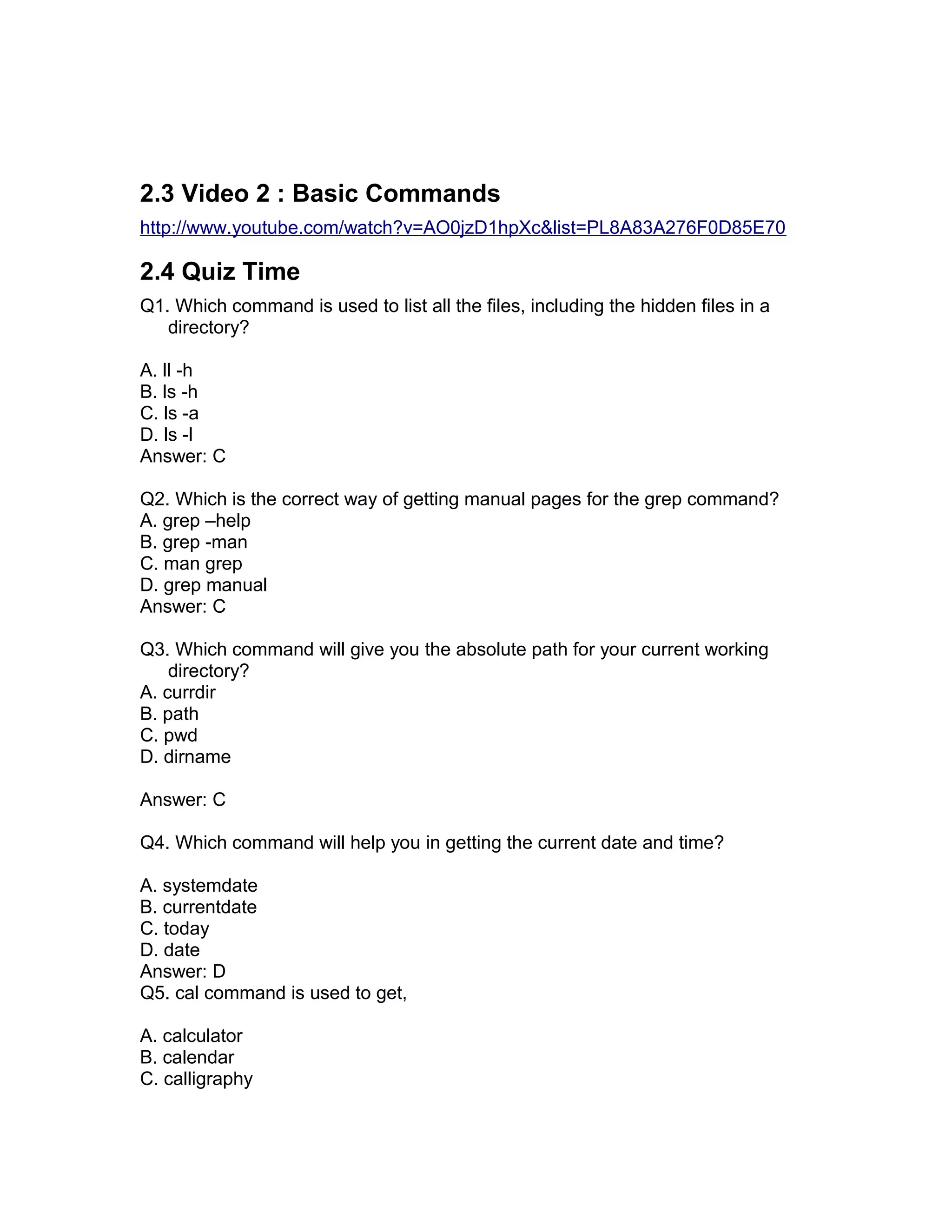 2.3 Video 2 : Basic Commands
http://www.youtube.com/watch?v=AO0jzD1hpXc&list=PL8A83A276F0D85E70
2.4 Quiz Time
Q1. Which command is used to list all the files, including the hidden files in a
directory?
A. ll -h
B. ls -h
C. ls -a
D. ls -l
Answer: C
Q2. Which is the correct way of getting manual pages for the grep command?
A. grep –help
B. grep -man
C. man grep
D. grep manual
Answer: C
Q3. Which command will give you the absolute path for your current working
directory?
A. currdir
B. path
C. pwd
D. dirname
Answer: C
Q4. Which command will help you in getting the current date and time?
A. systemdate
B. currentdate
C. today
D. date
Answer: D
Q5. cal command is used to get,
A. calculator
B. calendar
C. calligraphy
 