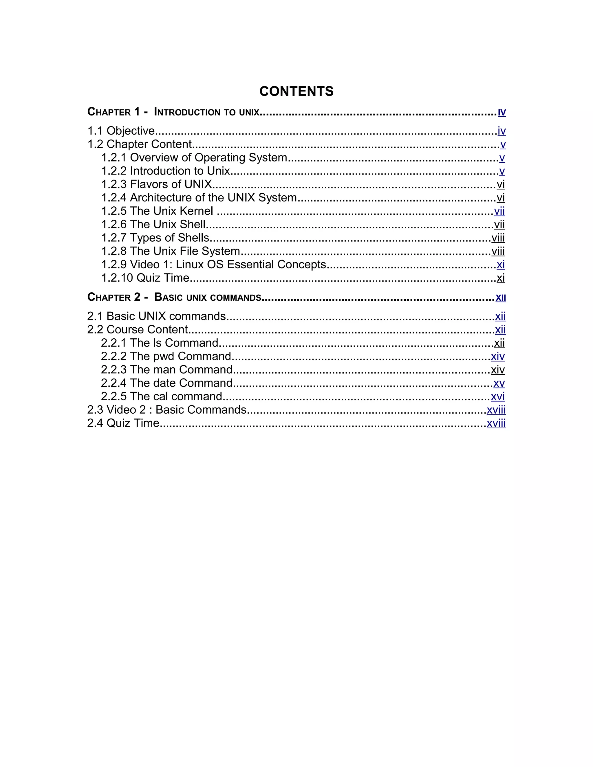 CONTENTS
CHAPTER 1 - INTRODUCTION TO UNIX.........................................................................IV
1.1 Objective...........................................................................................................iv
1.2 Chapter Content................................................................................................v
1.2.1 Overview of Operating System..................................................................v
1.2.2 Introduction to Unix....................................................................................v
1.2.3 Flavors of UNIX........................................................................................vi
1.2.4 Architecture of the UNIX System..............................................................vi
1.2.5 The Unix Kernel ......................................................................................vii
1.2.6 The Unix Shell..........................................................................................vii
1.2.7 Types of Shells........................................................................................viii
1.2.8 The Unix File System..............................................................................viii
1.2.9 Video 1: Linux OS Essential Concepts.....................................................xi
1.2.10 Quiz Time................................................................................................xi
CHAPTER 2 - BASIC UNIX COMMANDS........................................................................XII
2.1 Basic UNIX commands....................................................................................xii
2.2 Course Content................................................................................................xii
2.2.1 The ls Command......................................................................................xii
2.2.2 The pwd Command.................................................................................xiv
2.2.3 The man Command................................................................................xiv
2.2.4 The date Command.................................................................................xv
2.2.5 The cal command...................................................................................xvi
2.3 Video 2 : Basic Commands...........................................................................xviii
2.4 Quiz Time......................................................................................................xviii
 
