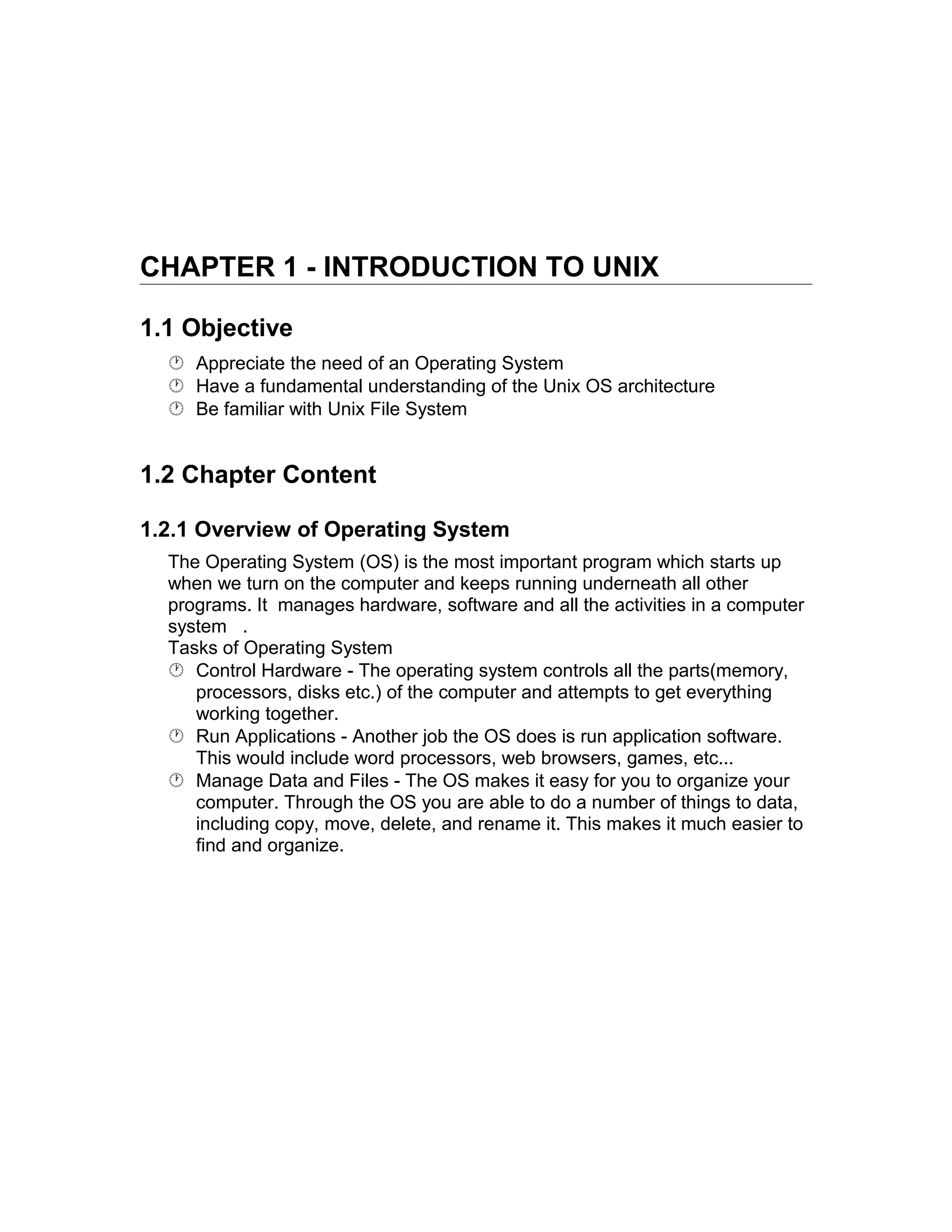CHAPTER 1 - INTRODUCTION TO UNIX
1.1 Objective
 Appreciate the need of an Operating System
 Have a fundamental understanding of the Unix OS architecture
 Be familiar with Unix File System
1.2 Chapter Content
1.2.1 Overview of Operating System
The Operating System (OS) is the most important program which starts up
when we turn on the computer and keeps running underneath all other
programs. It manages hardware, software and all the activities in a computer
system .
Tasks of Operating System
 Control Hardware - The operating system controls all the parts(memory,
processors, disks etc.) of the computer and attempts to get everything
working together.
 Run Applications - Another job the OS does is run application software.
This would include word processors, web browsers, games, etc...
 Manage Data and Files - The OS makes it easy for you to organize your
computer. Through the OS you are able to do a number of things to data,
including copy, move, delete, and rename it. This makes it much easier to
find and organize.
 