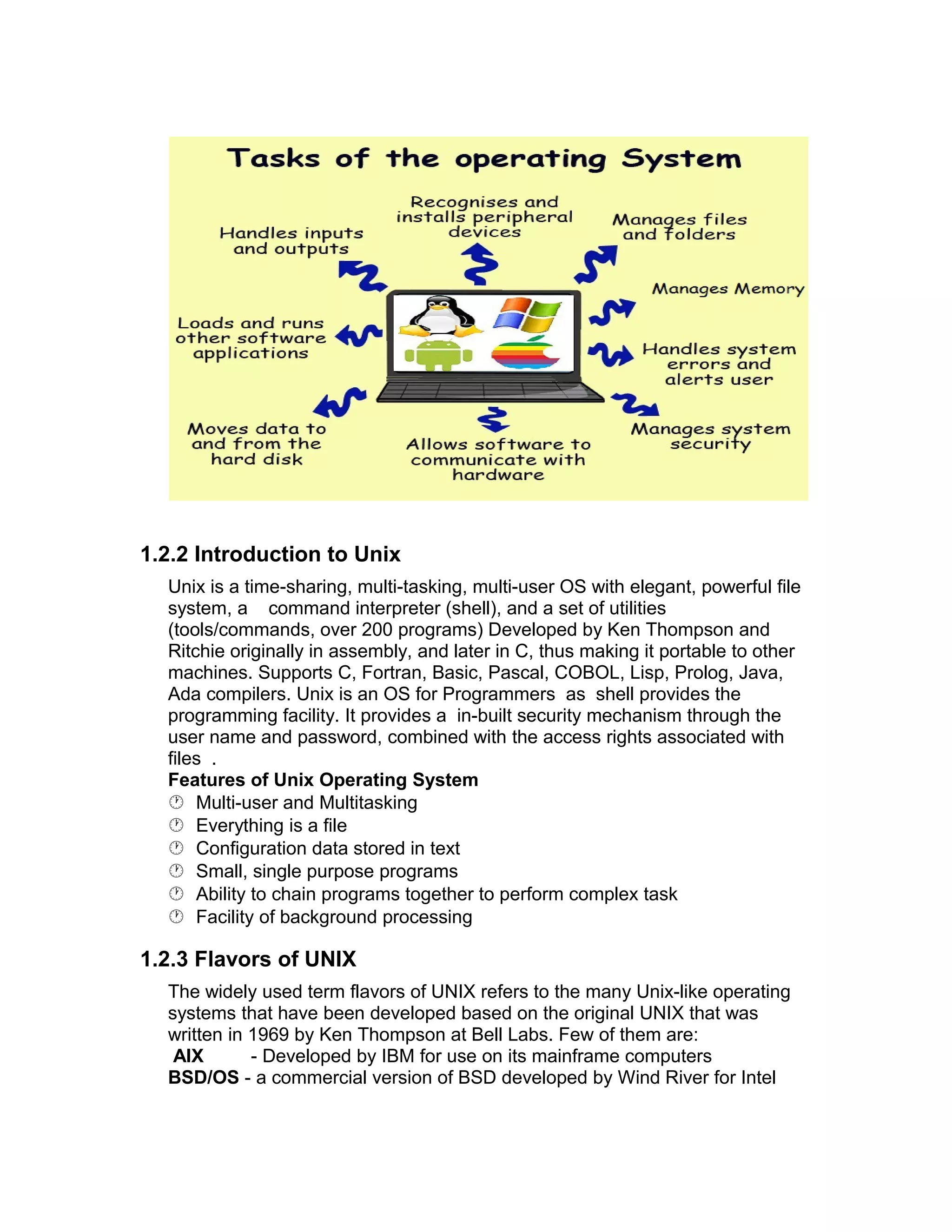 1.2.2 Introduction to Unix
Unix is a time-sharing, multi-tasking, multi-user OS with elegant, powerful file
system, a command interpreter (shell), and a set of utilities
(tools/commands, over 200 programs) Developed by Ken Thompson and
Ritchie originally in assembly, and later in C, thus making it portable to other
machines. Supports C, Fortran, Basic, Pascal, COBOL, Lisp, Prolog, Java,
Ada compilers. Unix is an OS for Programmers as shell provides the
programming facility. It provides a in-built security mechanism through the
user name and password, combined with the access rights associated with
files .
Features of Unix Operating System
 Multi-user and Multitasking
 Everything is a file
 Configuration data stored in text
 Small, single purpose programs
 Ability to chain programs together to perform complex task
 Facility of background processing
1.2.3 Flavors of UNIX
The widely used term flavors of UNIX refers to the many Unix-like operating
systems that have been developed based on the original UNIX that was
written in 1969 by Ken Thompson at Bell Labs. Few of them are:
AIX - Developed by IBM for use on its mainframe computers
BSD/OS - a commercial version of BSD developed by Wind River for Intel
 